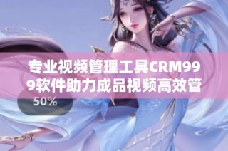 专业视频管理工具CRM999软件助力成品视频高效管理与应用