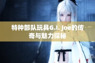 特种部队玩具G.I. Joe的传奇与魅力探秘