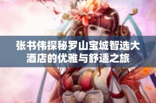 张书伟探秘罗山宝城智选大酒店的优雅与舒适之旅