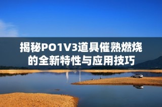 揭秘PO1V3道具催熟燃烧的全新特性与应用技巧