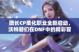 团长CP柔化职业全新启动，沃特碧们在DNF中的精彩冒险