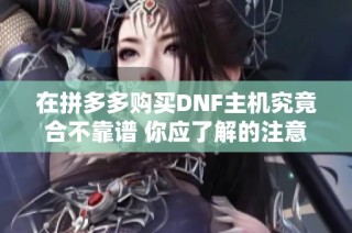 在拼多多购买DNF主机究竟合不靠谱 你应了解的注意事项与实用建议