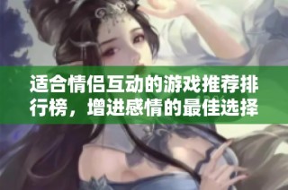 适合情侣互动的游戏推荐排行榜，增进感情的最佳选择