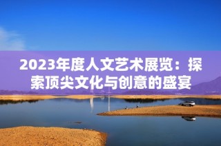 2023年度人文艺术展览：探索顶尖文化与创意的盛宴