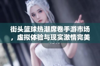 街头篮球热潮席卷手游市场，虚拟体验与现实激情完美结合
