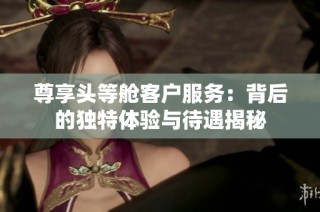 尊享头等舱客户服务：背后的独特体验与待遇揭秘