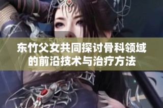 东竹父女共同探讨骨科领域的前沿技术与治疗方法