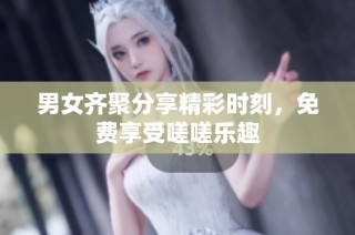 男女齐聚分享精彩时刻，免费享受嗟嗟乐趣