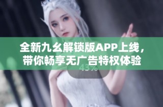 全新九幺解锁版APP上线，带你畅享无广告特权体验