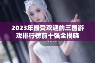 2023年最受欢迎的三国游戏排行榜前十强全揭晓