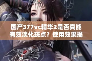 国产377vc精华2是否真能有效淡化斑点？使用效果揭秘！