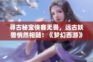 寻古秘宝侠客无畏，远古妖兽悄然相随！《梦幻西游》全新冒险等待你来挑战！