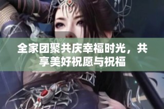 全家团聚共庆幸福时光，共享美好祝愿与祝福