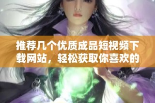 推荐几个优质成品短视频下载网站，轻松获取你喜欢的视频