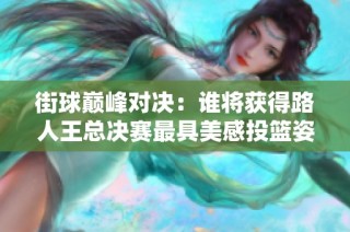 街球巅峰对决：谁将获得路人王总决赛最具美感投篮姿势的殊荣