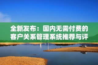 全新发布：国内无需付费的客户关系管理系统推荐与评测