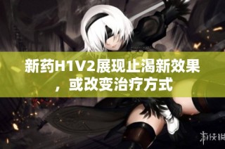 新药H1V2展现止渴新效果，或改变治疗方式