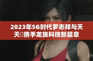 2023年5G时代罗志祥与天天奭携手龙族科技新篇章