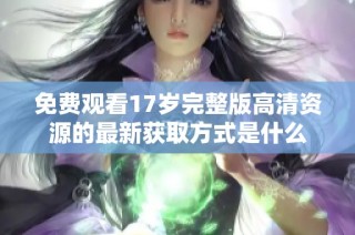 免费观看17岁完整版高清资源的最新获取方式是什么