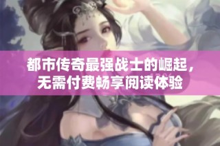 都市传奇最强战士的崛起，无需付费畅享阅读体验
