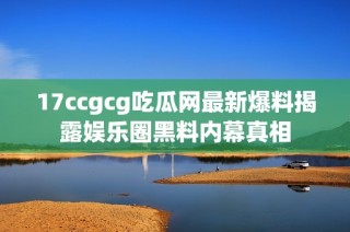 17ccgcg吃瓜网最新爆料揭露娱乐圈黑料内幕真相