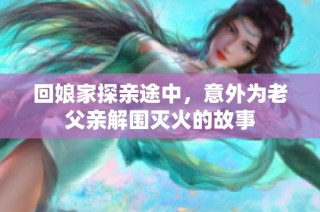 回娘家探亲途中，意外为老父亲解围灭火的故事