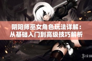 阴阳师巫女角色玩法详解：从基础入门到高级技巧解析