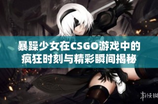 暴躁少女在CSGO游戏中的疯狂时刻与精彩瞬间揭秘