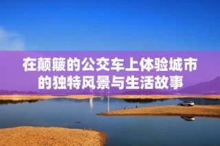 在颠簸的公交车上体验城市的独特风景与生活故事