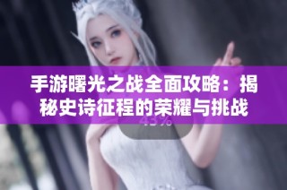 手游曙光之战全面攻略：揭秘史诗征程的荣耀与挑战