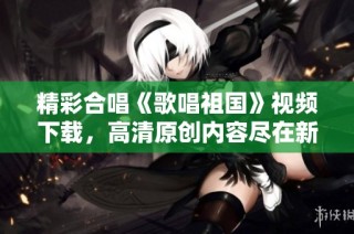 精彩合唱《歌唱祖国》视频下载，高清原创内容尽在新片场