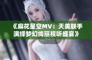 《麻花星空MV：天美联手演绎梦幻绚丽视听盛宴》