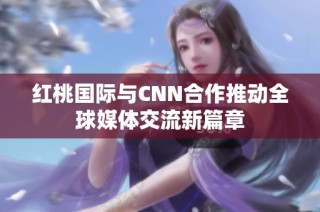 红桃国际与CNN合作推动全球媒体交流新篇章