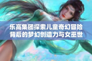 乐高集团探索儿童奇幻冒险背后的梦幻创造力与女巫世界