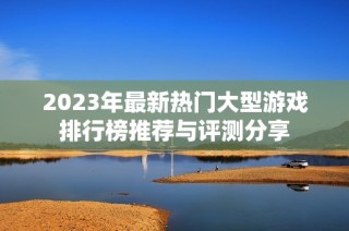 2023年最新热门大型游戏排行榜推荐与评测分享