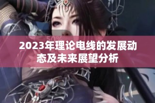 2023年理论电线的发展动态及未来展望分析