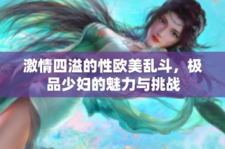 激情四溢的性欧美乱斗，极品少妇的魅力与挑战