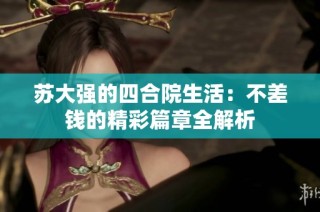 苏大强的四合院生活：不差钱的精彩篇章全解析