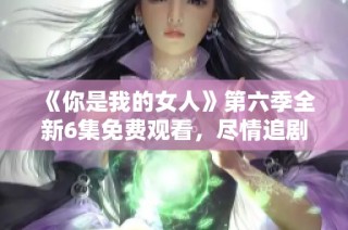 《你是我的女人》第六季全新6集免费观看，尽情追剧不停歇！