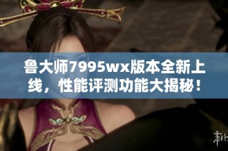 鲁大师7995wx版本全新上线，性能评测功能大揭秘！