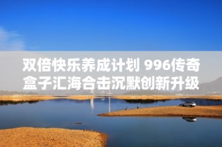 双倍快乐养成计划 996传奇盒子汇海合击沉默创新升级