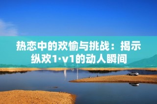 热恋中的欢愉与挑战：揭示纵欢1·v1的动人瞬间