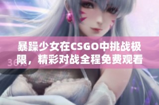 暴躁少女在CSGO中挑战极限，精彩对战全程免费观看