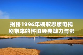 揭秘1996年杨敏思版电视剧带来的怀旧经典魅力与影响