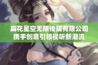 麻花星空无限传媒有限公司携手创意引领视听新潮流