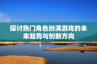 探讨热门角色扮演游戏的未来趋势与创新方向