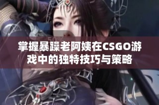 掌握暴躁老阿姨在CSGO游戏中的独特技巧与策略