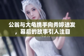 公翁与大龟携手向秀婷进发，幕后的故事引人注目