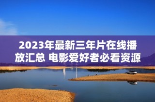 2023年最新三年片在线播放汇总 电影爱好者必看资源