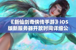 《新仙剑奇侠传手游》iOS版新服务器开放时间详细公布，快来抢先体验吧